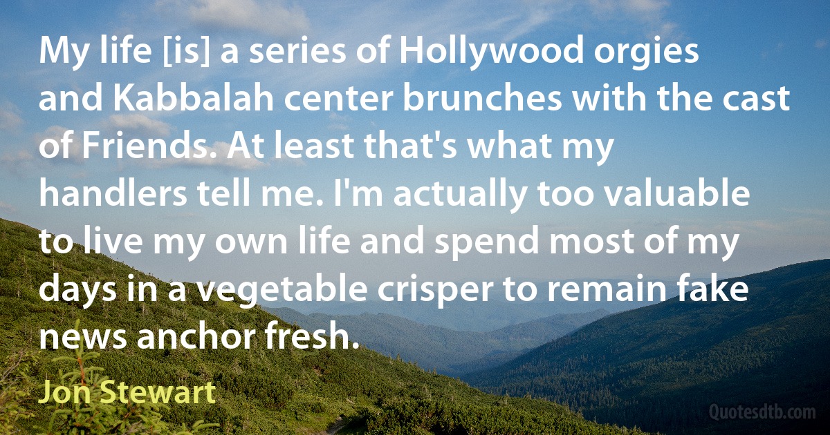 My life [is] a series of Hollywood orgies and Kabbalah center brunches with the cast of Friends. At least that's what my handlers tell me. I'm actually too valuable to live my own life and spend most of my days in a vegetable crisper to remain fake news anchor fresh. (Jon Stewart)