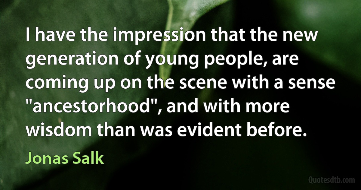 I have the impression that the new generation of young people, are coming up on the scene with a sense "ancestorhood", and with more wisdom than was evident before. (Jonas Salk)