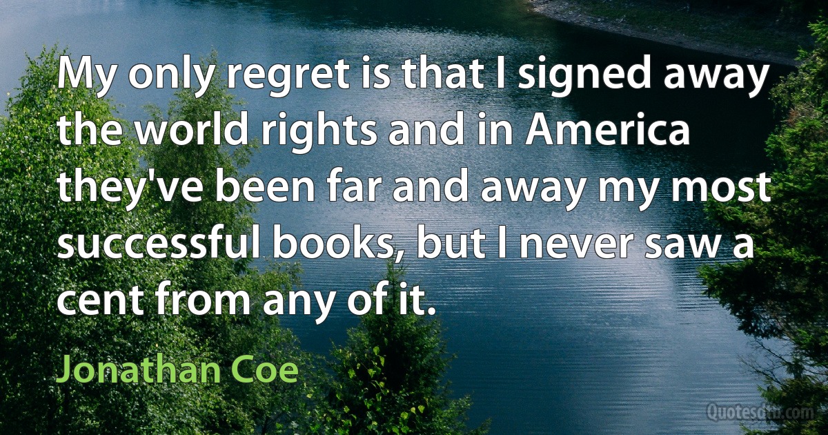 My only regret is that I signed away the world rights and in America they've been far and away my most successful books, but I never saw a cent from any of it. (Jonathan Coe)