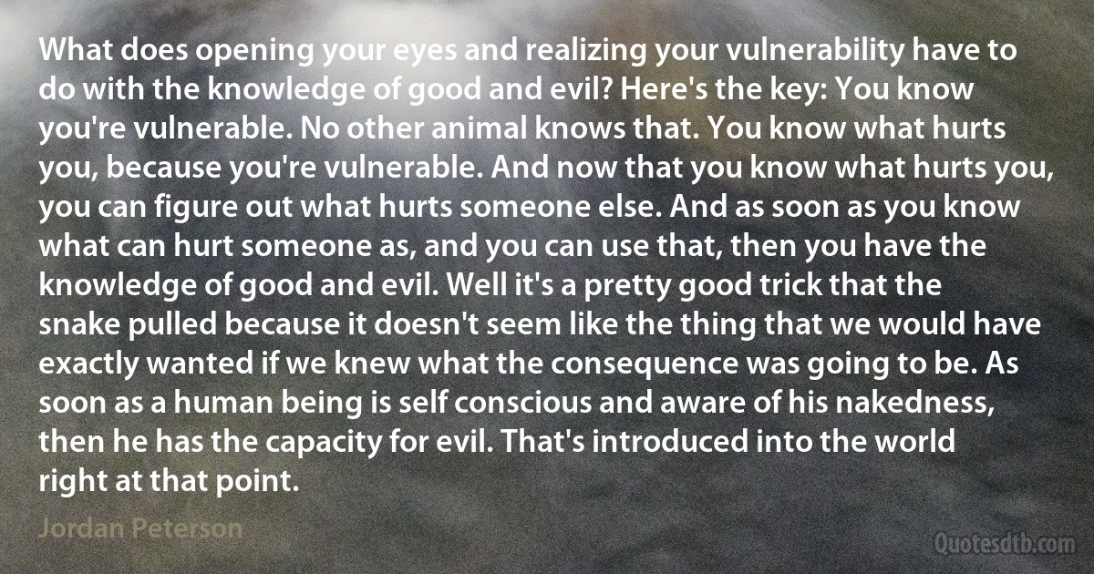 What does opening your eyes and realizing your vulnerability have to do with the knowledge of good and evil? Here's the key: You know you're vulnerable. No other animal knows that. You know what hurts you, because you're vulnerable. And now that you know what hurts you, you can figure out what hurts someone else. And as soon as you know what can hurt someone as, and you can use that, then you have the knowledge of good and evil. Well it's a pretty good trick that the snake pulled because it doesn't seem like the thing that we would have exactly wanted if we knew what the consequence was going to be. As soon as a human being is self conscious and aware of his nakedness, then he has the capacity for evil. That's introduced into the world right at that point. (Jordan Peterson)