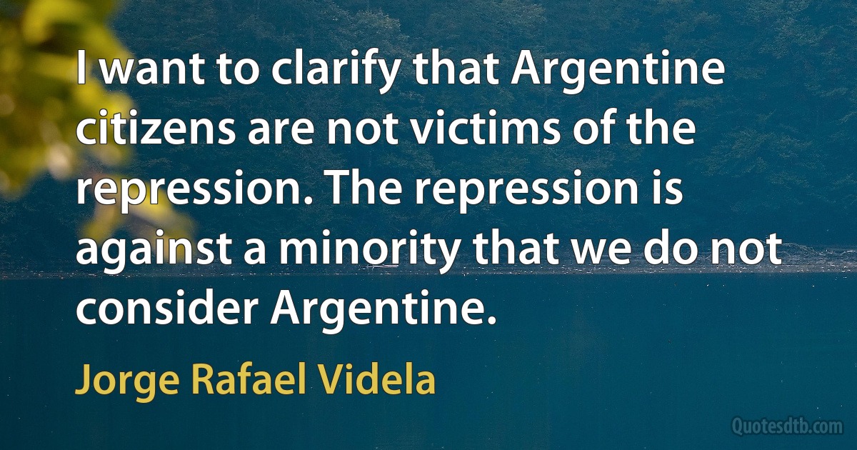 I want to clarify that Argentine citizens are not victims of the repression. The repression is against a minority that we do not consider Argentine. (Jorge Rafael Videla)