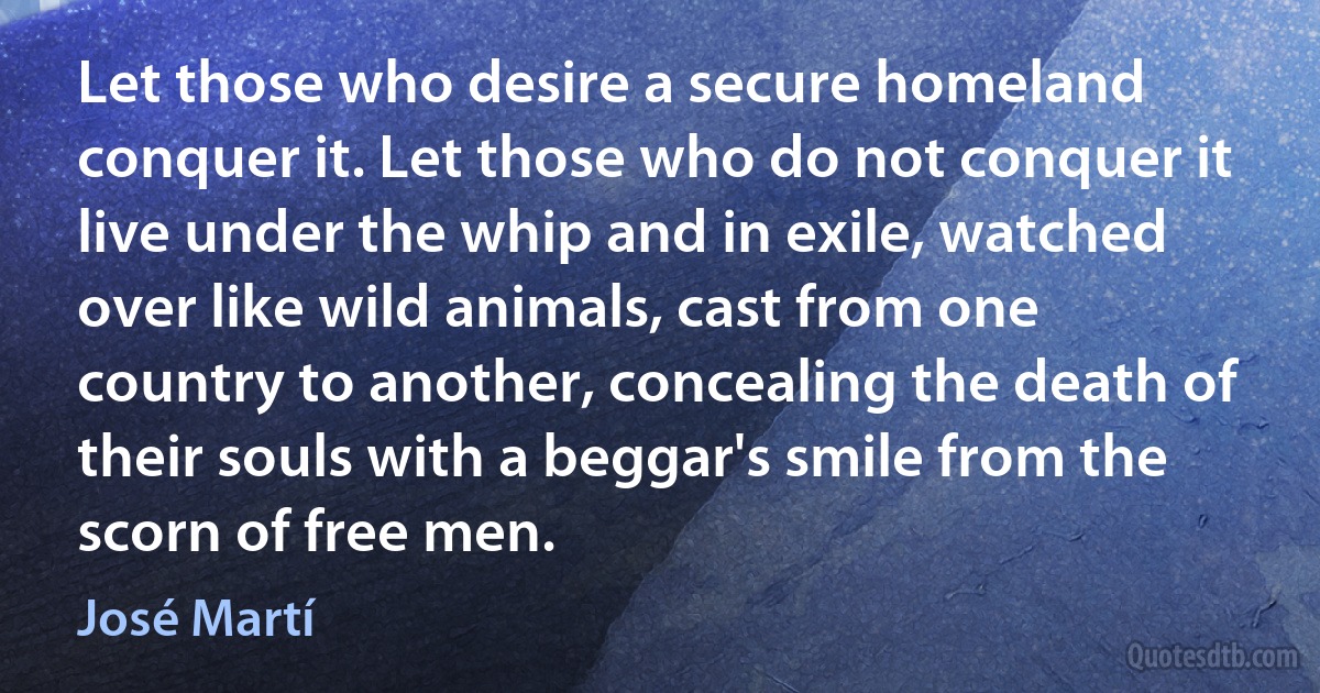 Let those who desire a secure homeland conquer it. Let those who do not conquer it live under the whip and in exile, watched over like wild animals, cast from one country to another, concealing the death of their souls with a beggar's smile from the scorn of free men. (José Martí)