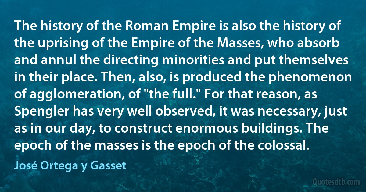 The history of the Roman Empire is also the history of the uprising of the Empire of the Masses, who absorb and annul the directing minorities and put themselves in their place. Then, also, is produced the phenomenon of agglomeration, of "the full." For that reason, as Spengler has very well observed, it was necessary, just as in our day, to construct enormous buildings. The epoch of the masses is the epoch of the colossal. (José Ortega y Gasset)