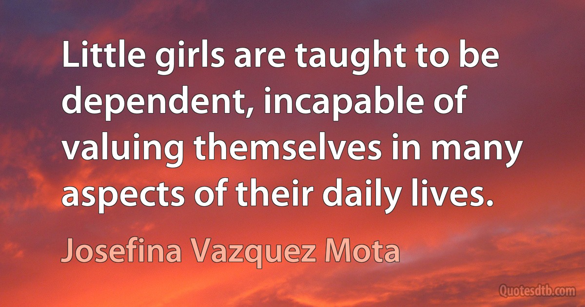 Little girls are taught to be dependent, incapable of valuing themselves in many aspects of their daily lives. (Josefina Vazquez Mota)