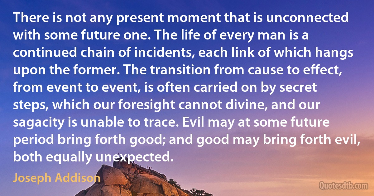 There is not any present moment that is unconnected with some future one. The life of every man is a continued chain of incidents, each link of which hangs upon the former. The transition from cause to effect, from event to event, is often carried on by secret steps, which our foresight cannot divine, and our sagacity is unable to trace. Evil may at some future period bring forth good; and good may bring forth evil, both equally unexpected. (Joseph Addison)