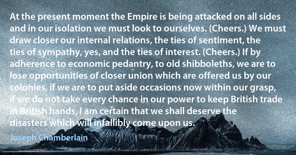 At the present moment the Empire is being attacked on all sides and in our isolation we must look to ourselves. (Cheers.) We must draw closer our internal relations, the ties of sentiment, the ties of sympathy, yes, and the ties of interest. (Cheers.) If by adherence to economic pedantry, to old shibboleths, we are to lose opportunities of closer union which are offered us by our colonies, if we are to put aside occasions now within our grasp, if we do not take every chance in our power to keep British trade in British hands, I am certain that we shall deserve the disasters which will infallibly come upon us. (Joseph Chamberlain)