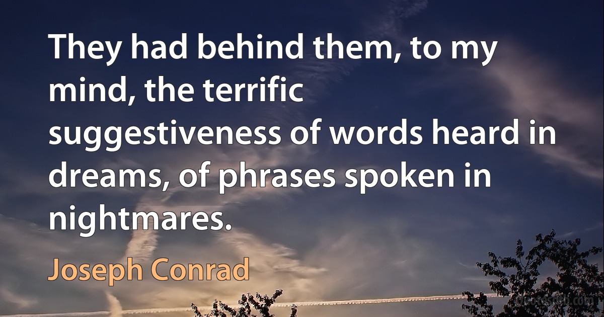 They had behind them, to my mind, the terrific suggestiveness of words heard in dreams, of phrases spoken in nightmares. (Joseph Conrad)