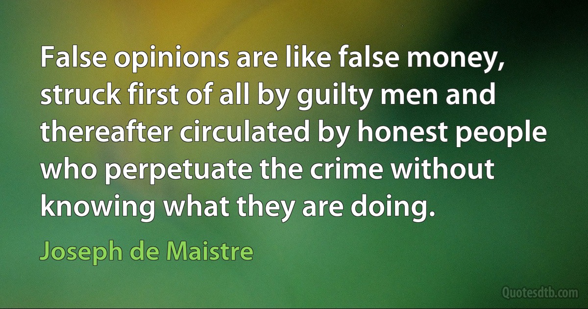 False opinions are like false money, struck first of all by guilty men and thereafter circulated by honest people who perpetuate the crime without knowing what they are doing. (Joseph de Maistre)