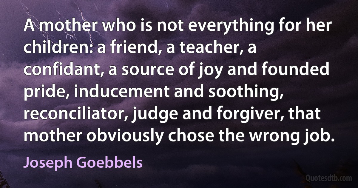 A mother who is not everything for her children: a friend, a teacher, a confidant, a source of joy and founded pride, inducement and soothing, reconciliator, judge and forgiver, that mother obviously chose the wrong job. (Joseph Goebbels)