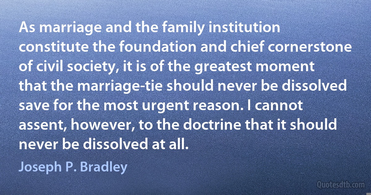 As marriage and the family institution constitute the foundation and chief cornerstone of civil society, it is of the greatest moment that the marriage-tie should never be dissolved save for the most urgent reason. I cannot assent, however, to the doctrine that it should never be dissolved at all. (Joseph P. Bradley)