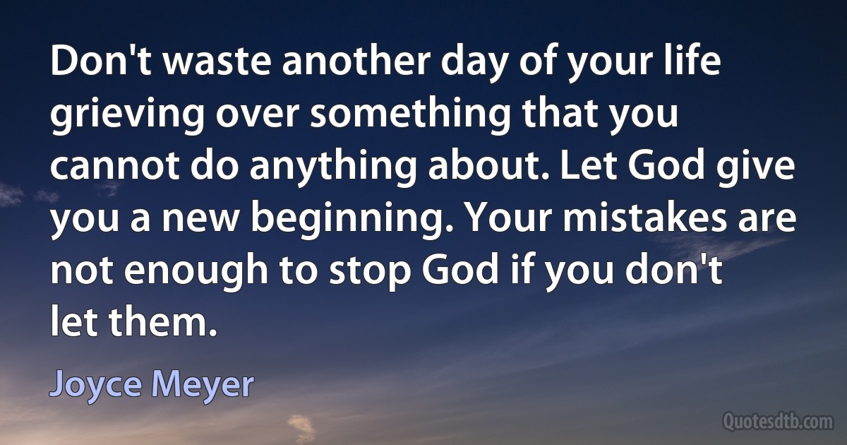 Don't waste another day of your life grieving over something that you cannot do anything about. Let God give you a new beginning. Your mistakes are not enough to stop God if you don't let them. (Joyce Meyer)