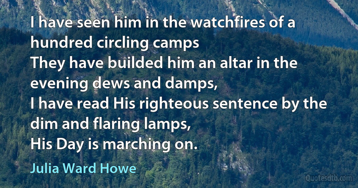 I have seen him in the watchfires of a hundred circling camps
They have builded him an altar in the evening dews and damps,
I have read His righteous sentence by the dim and flaring lamps,
His Day is marching on. (Julia Ward Howe)