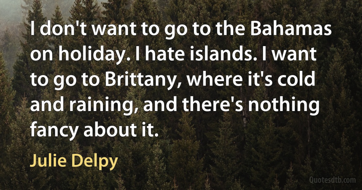 I don't want to go to the Bahamas on holiday. I hate islands. I want to go to Brittany, where it's cold and raining, and there's nothing fancy about it. (Julie Delpy)