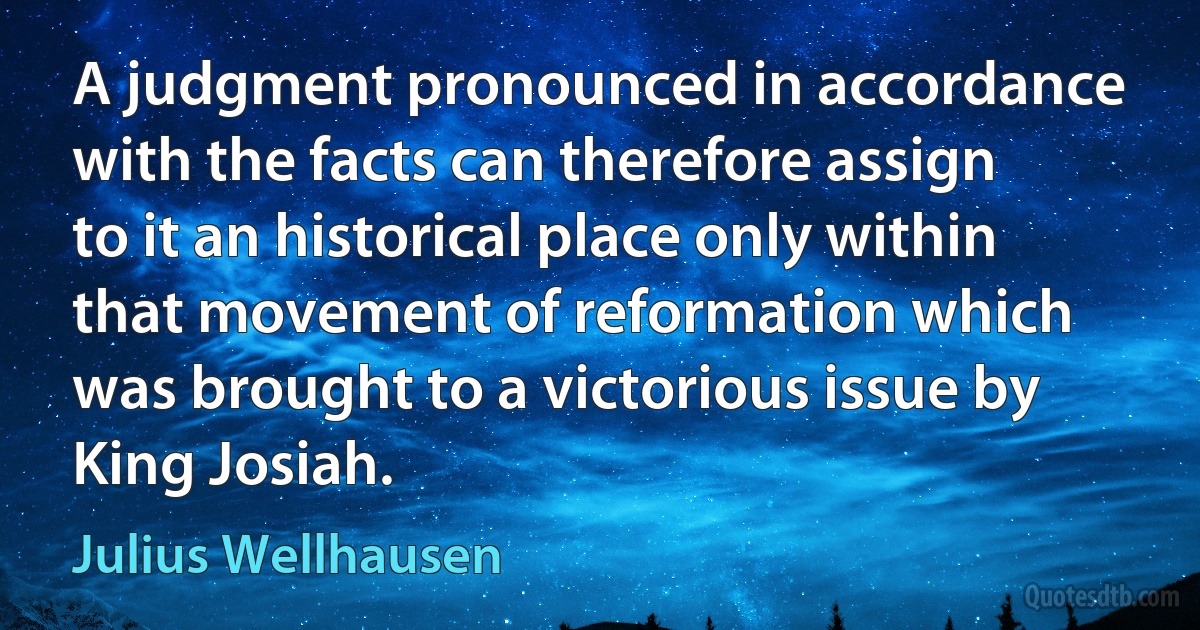 A judgment pronounced in accordance with the facts can therefore assign to it an historical place only within that movement of reformation which was brought to a victorious issue by King Josiah. (Julius Wellhausen)