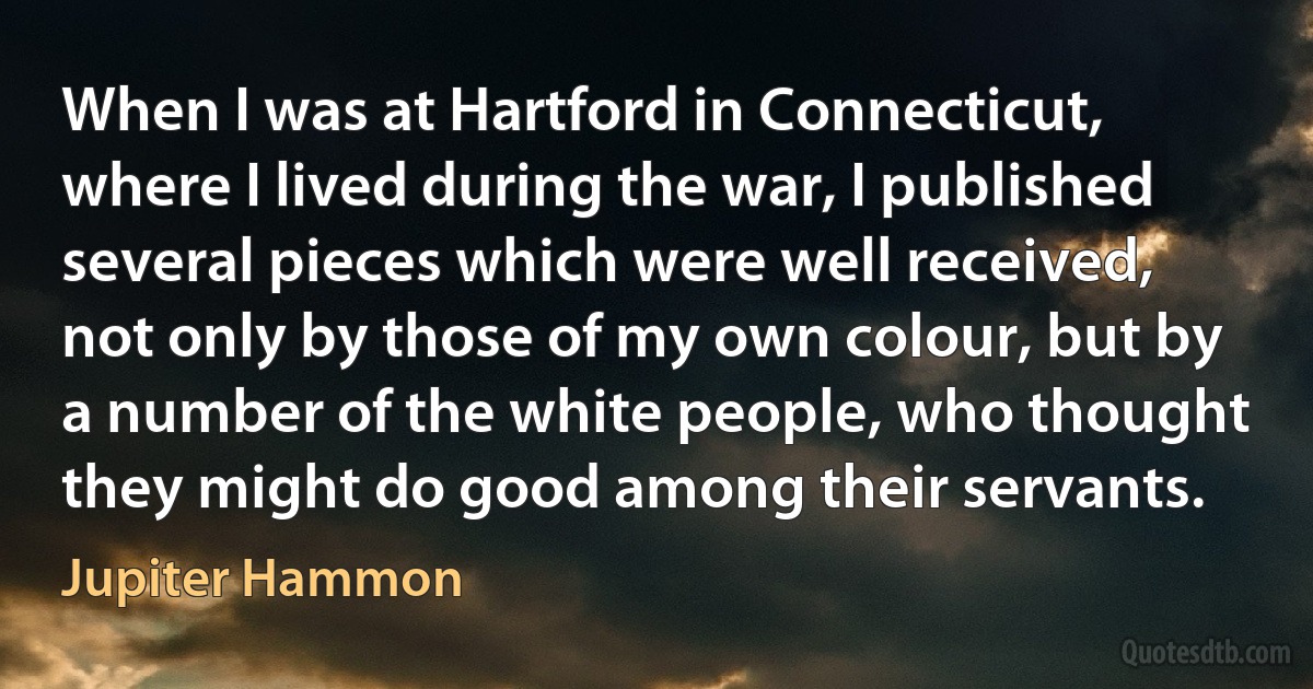 When I was at Hartford in Connecticut, where I lived during the war, I published several pieces which were well received, not only by those of my own colour, but by a number of the white people, who thought they might do good among their servants. (Jupiter Hammon)