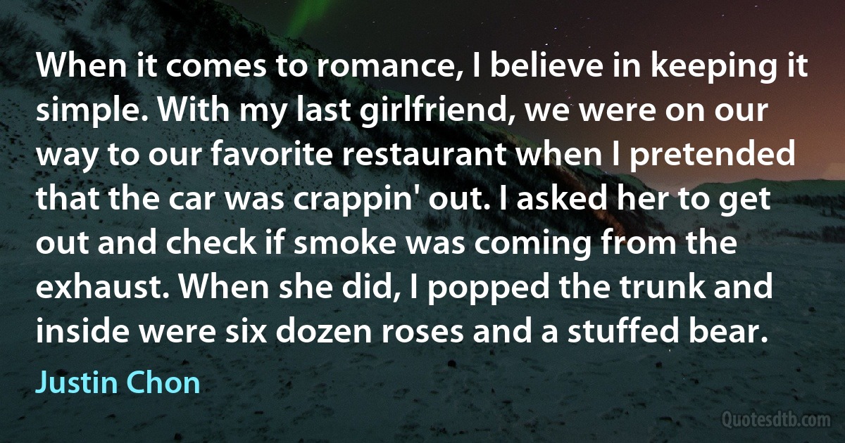 When it comes to romance, I believe in keeping it simple. With my last girlfriend, we were on our way to our favorite restaurant when I pretended that the car was crappin' out. I asked her to get out and check if smoke was coming from the exhaust. When she did, I popped the trunk and inside were six dozen roses and a stuffed bear. (Justin Chon)