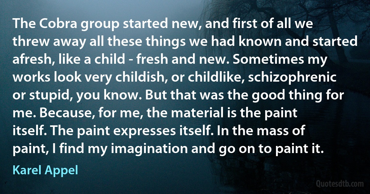 The Cobra group started new, and first of all we threw away all these things we had known and started afresh, like a child - fresh and new. Sometimes my works look very childish, or childlike, schizophrenic or stupid, you know. But that was the good thing for me. Because, for me, the material is the paint itself. The paint expresses itself. In the mass of paint, I find my imagination and go on to paint it. (Karel Appel)
