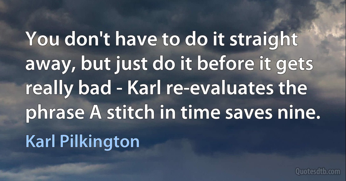 You don't have to do it straight away, but just do it before it gets really bad - Karl re-evaluates the phrase A stitch in time saves nine. (Karl Pilkington)