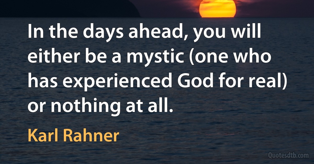 In the days ahead, you will either be a mystic (one who has experienced God for real) or nothing at all. (Karl Rahner)