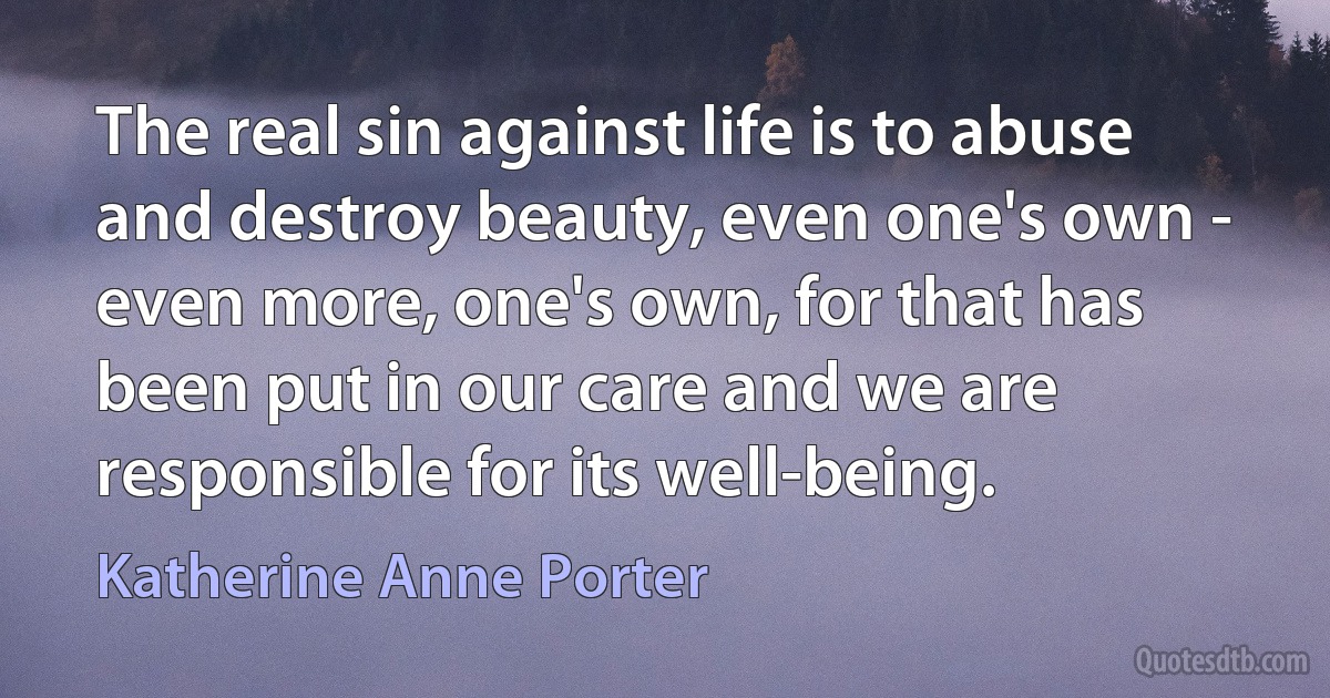 The real sin against life is to abuse and destroy beauty, even one's own - even more, one's own, for that has been put in our care and we are responsible for its well-being. (Katherine Anne Porter)