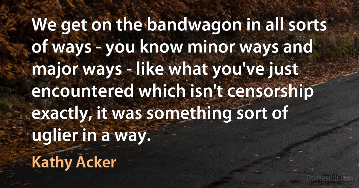 We get on the bandwagon in all sorts of ways - you know minor ways and major ways - like what you've just encountered which isn't censorship exactly, it was something sort of uglier in a way. (Kathy Acker)