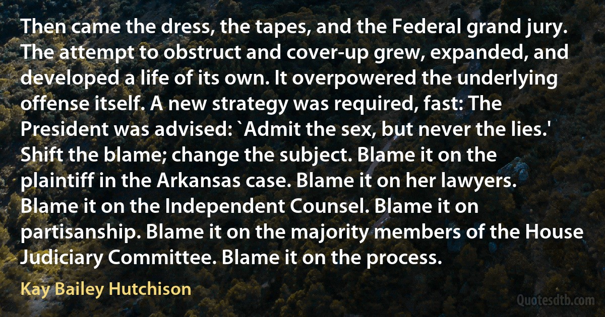 Then came the dress, the tapes, and the Federal grand jury. The attempt to obstruct and cover-up grew, expanded, and developed a life of its own. It overpowered the underlying offense itself. A new strategy was required, fast: The President was advised: `Admit the sex, but never the lies.' Shift the blame; change the subject. Blame it on the plaintiff in the Arkansas case. Blame it on her lawyers. Blame it on the Independent Counsel. Blame it on partisanship. Blame it on the majority members of the House Judiciary Committee. Blame it on the process. (Kay Bailey Hutchison)