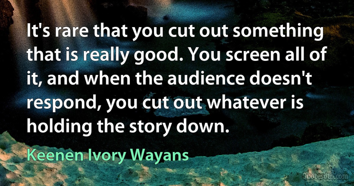 It's rare that you cut out something that is really good. You screen all of it, and when the audience doesn't respond, you cut out whatever is holding the story down. (Keenen Ivory Wayans)