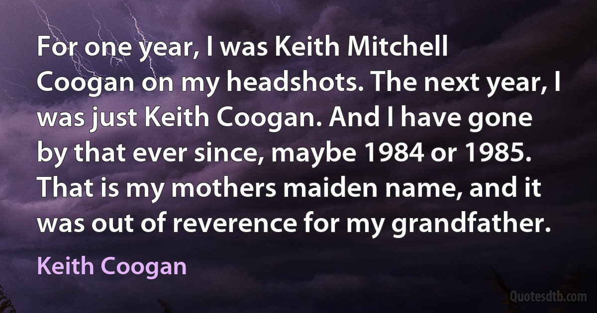 For one year, I was Keith Mitchell Coogan on my headshots. The next year, I was just Keith Coogan. And I have gone by that ever since, maybe 1984 or 1985. That is my mothers maiden name, and it was out of reverence for my grandfather. (Keith Coogan)