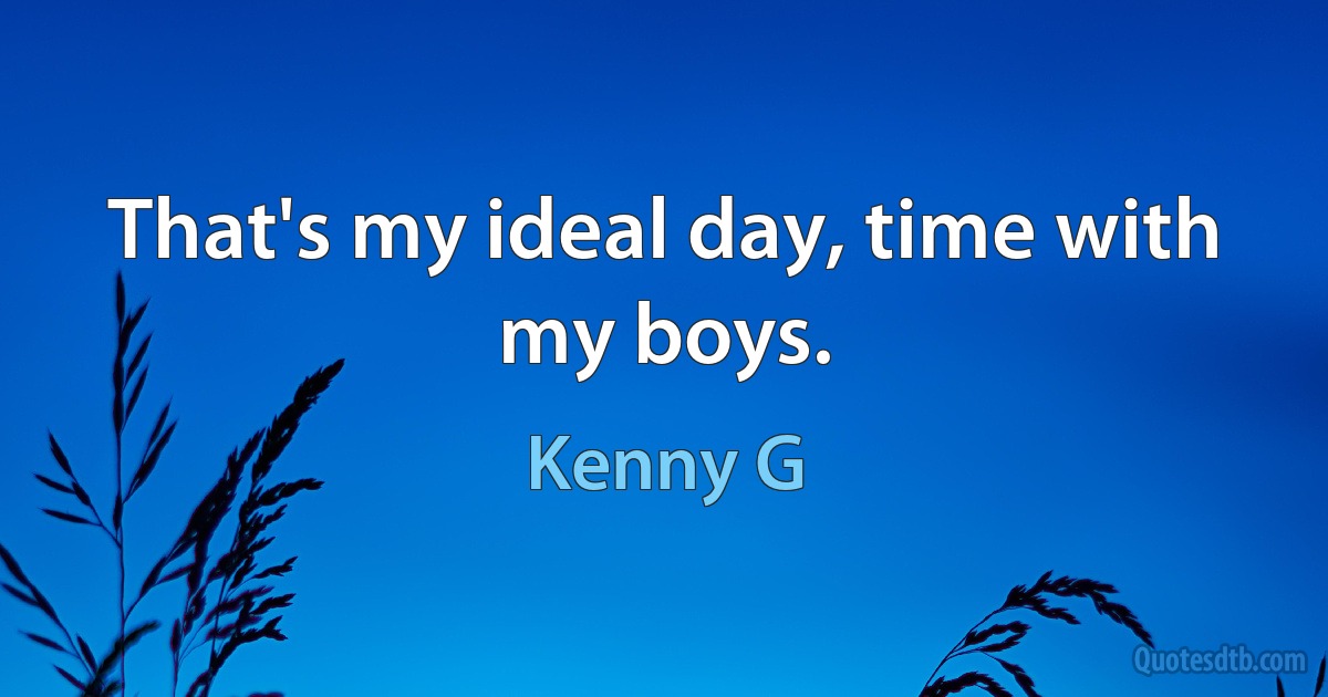 That's my ideal day, time with my boys. (Kenny G)