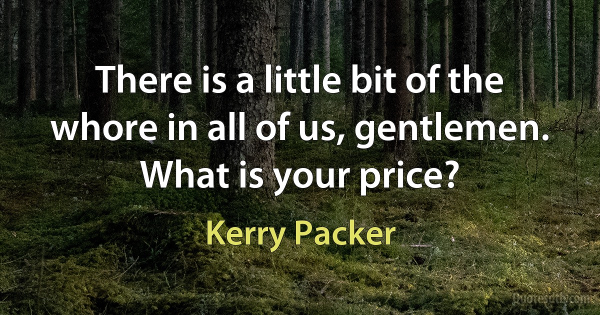 There is a little bit of the whore in all of us, gentlemen. What is your price? (Kerry Packer)