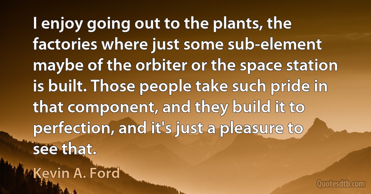 I enjoy going out to the plants, the factories where just some sub-element maybe of the orbiter or the space station is built. Those people take such pride in that component, and they build it to perfection, and it's just a pleasure to see that. (Kevin A. Ford)