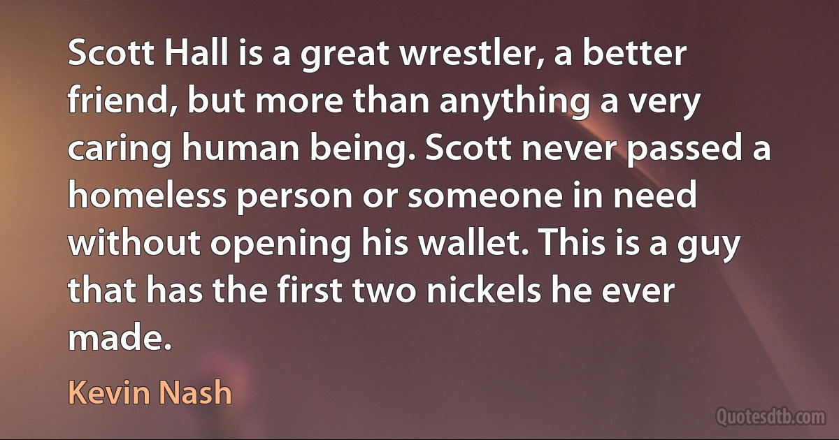 Scott Hall is a great wrestler, a better friend, but more than anything a very caring human being. Scott never passed a homeless person or someone in need without opening his wallet. This is a guy that has the first two nickels he ever made. (Kevin Nash)