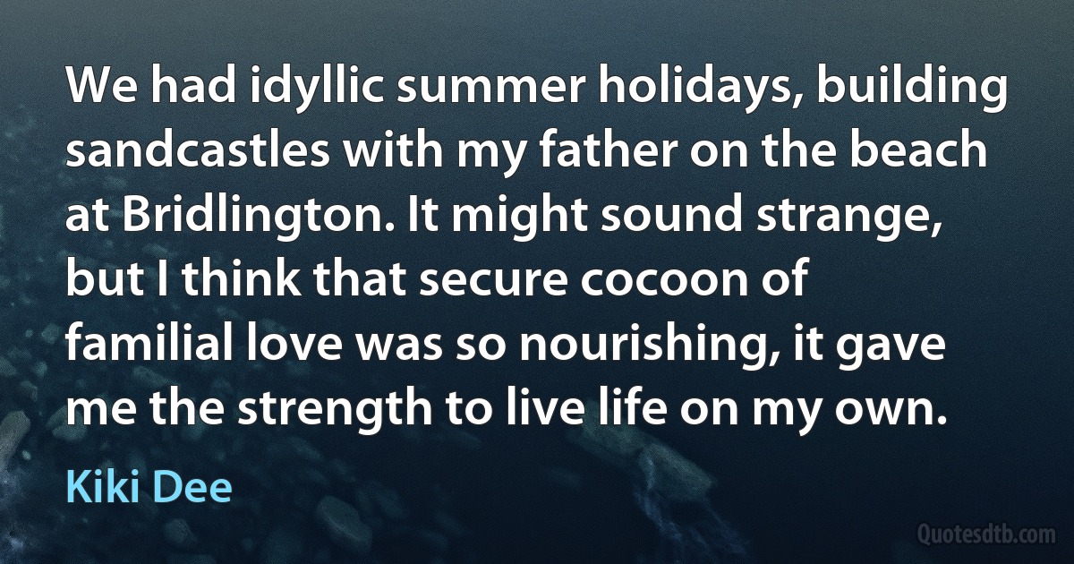 We had idyllic summer holidays, building sandcastles with my father on the beach at Bridlington. It might sound strange, but I think that secure cocoon of familial love was so nourishing, it gave me the strength to live life on my own. (Kiki Dee)