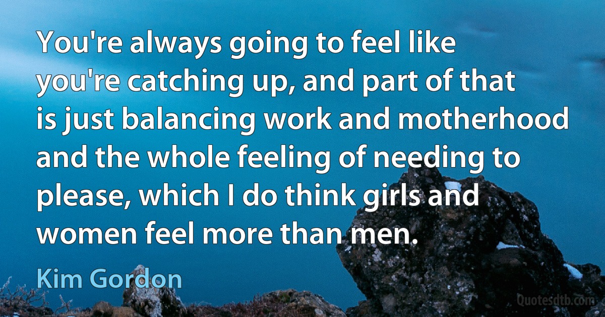 You're always going to feel like you're catching up, and part of that is just balancing work and motherhood and the whole feeling of needing to please, which I do think girls and women feel more than men. (Kim Gordon)