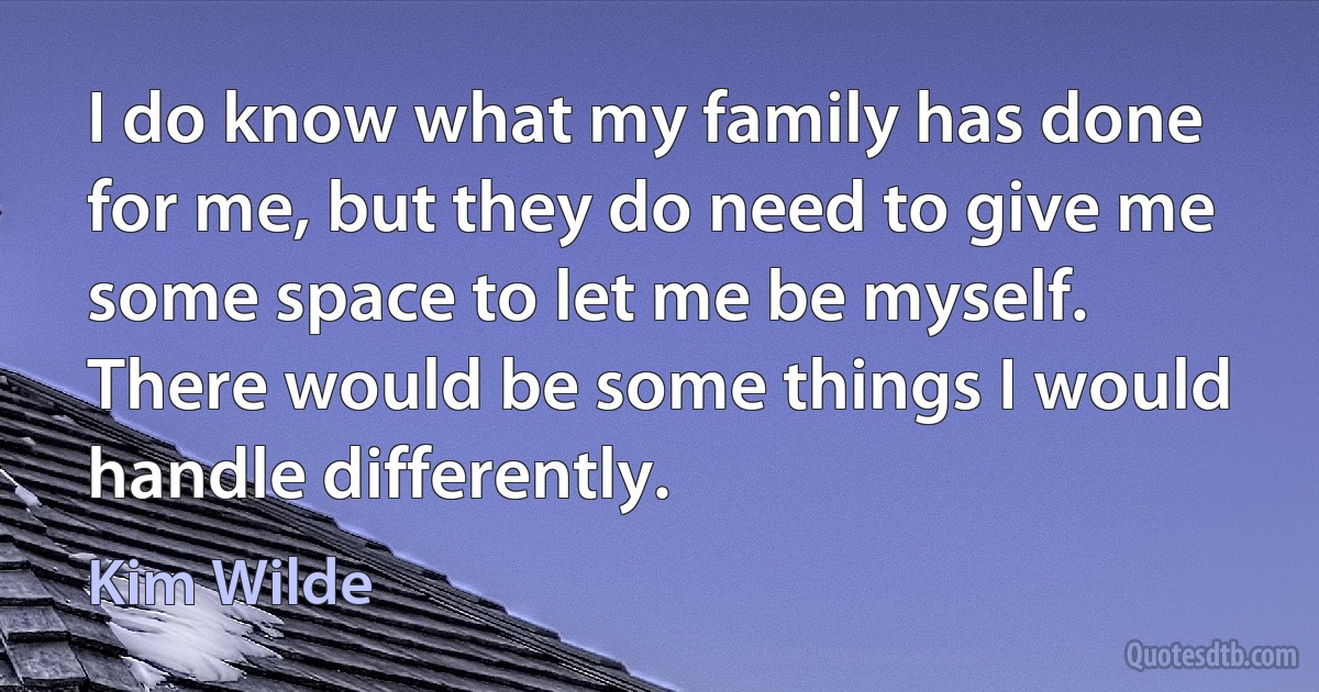 I do know what my family has done for me, but they do need to give me some space to let me be myself. There would be some things I would handle differently. (Kim Wilde)