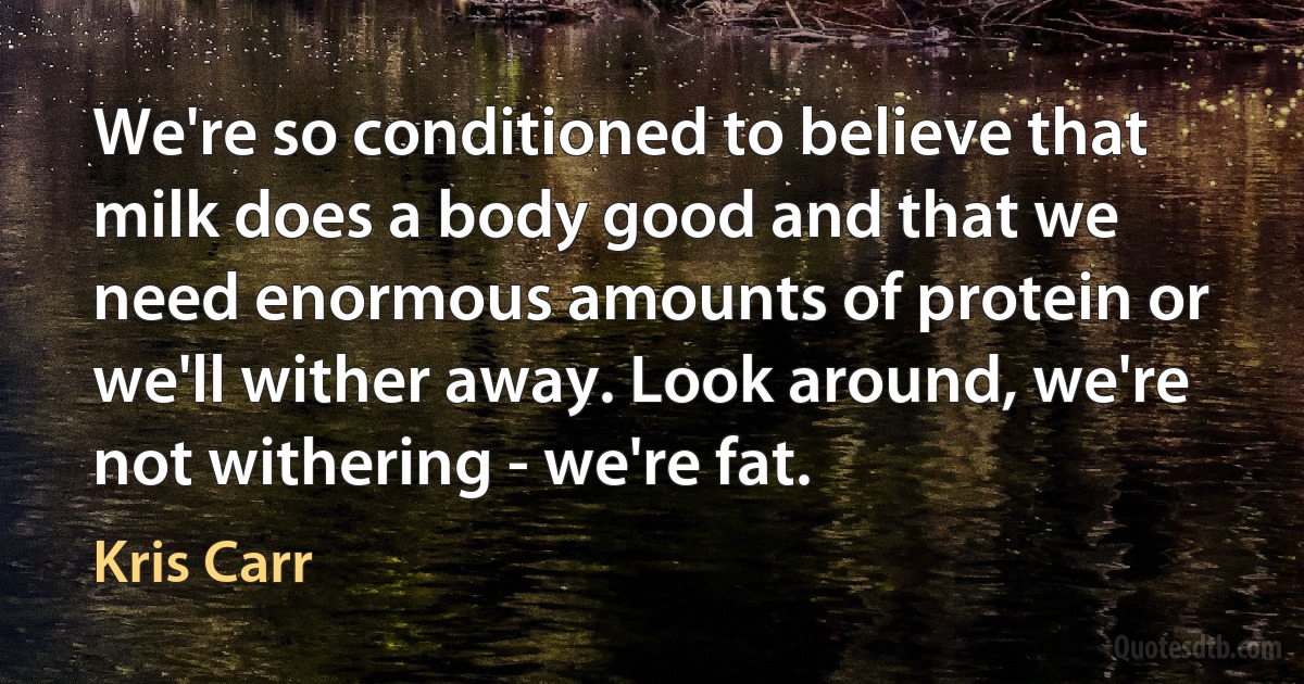 We're so conditioned to believe that milk does a body good and that we need enormous amounts of protein or we'll wither away. Look around, we're not withering - we're fat. (Kris Carr)