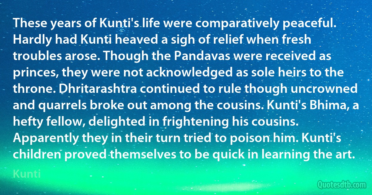 These years of Kunti's life were comparatively peaceful. Hardly had Kunti heaved a sigh of relief when fresh troubles arose. Though the Pandavas were received as princes, they were not acknowledged as sole heirs to the throne. Dhritarashtra continued to rule though uncrowned and quarrels broke out among the cousins. Kunti's Bhima, a hefty fellow, delighted in frightening his cousins. Apparently they in their turn tried to poison him. Kunti's children proved themselves to be quick in learning the art. (Kunti)