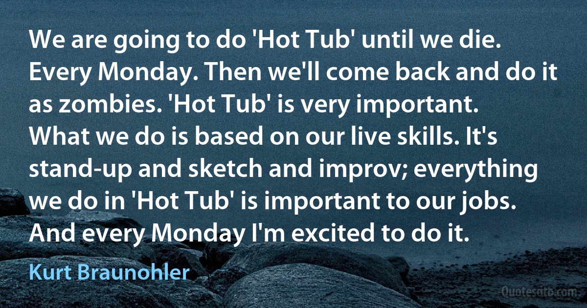 We are going to do 'Hot Tub' until we die. Every Monday. Then we'll come back and do it as zombies. 'Hot Tub' is very important. What we do is based on our live skills. It's stand-up and sketch and improv; everything we do in 'Hot Tub' is important to our jobs. And every Monday I'm excited to do it. (Kurt Braunohler)