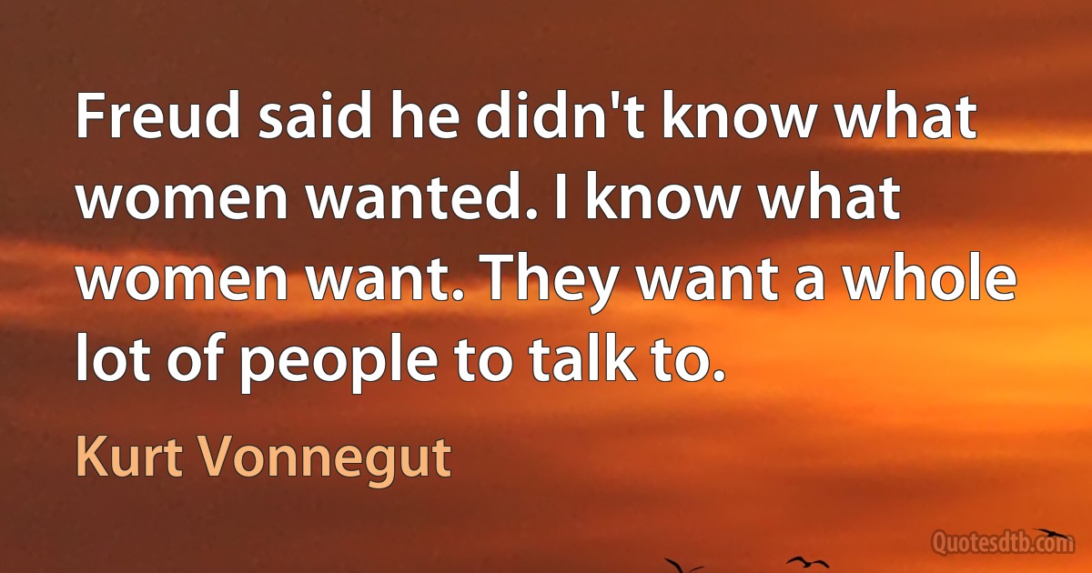 Freud said he didn't know what women wanted. I know what women want. They want a whole lot of people to talk to. (Kurt Vonnegut)