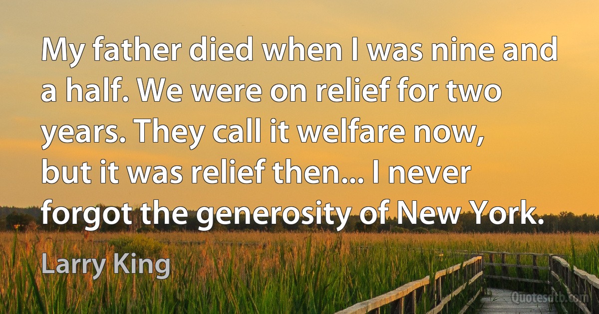 My father died when I was nine and a half. We were on relief for two years. They call it welfare now, but it was relief then... I never forgot the generosity of New York. (Larry King)