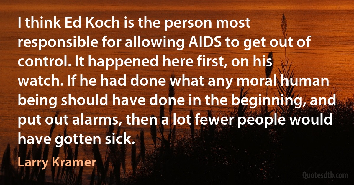 I think Ed Koch is the person most responsible for allowing AIDS to get out of control. It happened here first, on his watch. If he had done what any moral human being should have done in the beginning, and put out alarms, then a lot fewer people would have gotten sick. (Larry Kramer)