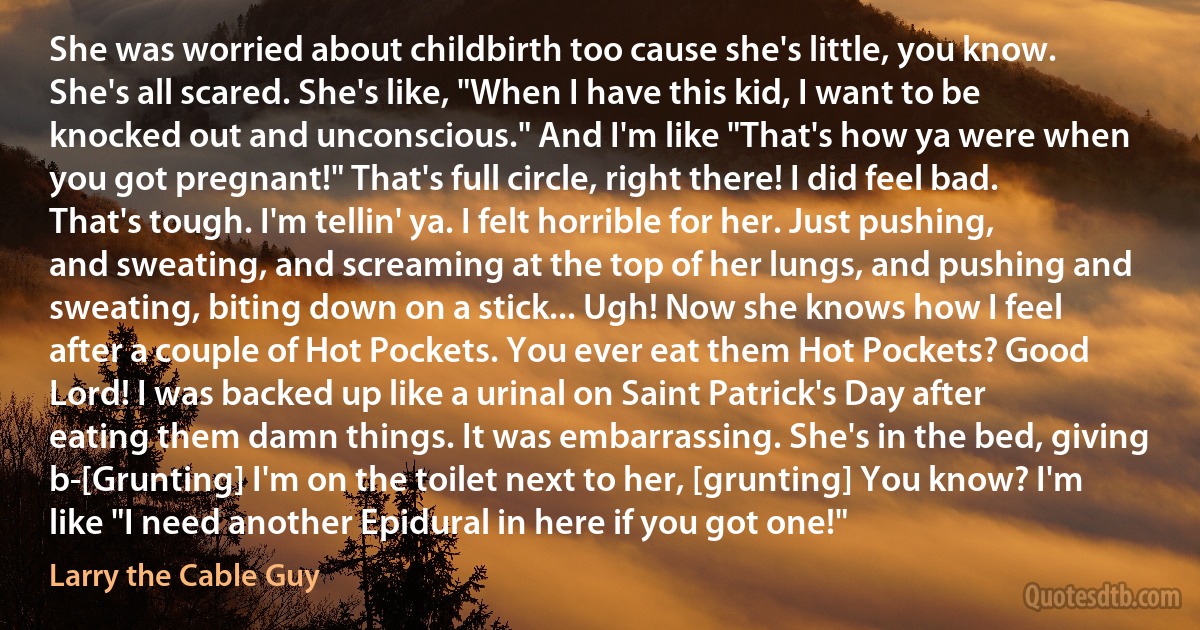 She was worried about childbirth too cause she's little, you know. She's all scared. She's like, "When I have this kid, I want to be knocked out and unconscious." And I'm like "That's how ya were when you got pregnant!" That's full circle, right there! I did feel bad. That's tough. I'm tellin' ya. I felt horrible for her. Just pushing, and sweating, and screaming at the top of her lungs, and pushing and sweating, biting down on a stick... Ugh! Now she knows how I feel after a couple of Hot Pockets. You ever eat them Hot Pockets? Good Lord! I was backed up like a urinal on Saint Patrick's Day after eating them damn things. It was embarrassing. She's in the bed, giving b-[Grunting] I'm on the toilet next to her, [grunting] You know? I'm like "I need another Epidural in here if you got one!" (Larry the Cable Guy)