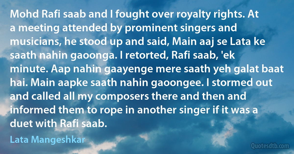 Mohd Rafi saab and I fought over royalty rights. At a meeting attended by prominent singers and musicians, he stood up and said, Main aaj se Lata ke saath nahin gaoonga. I retorted, Rafi saab, 'ek minute. Aap nahin gaayenge mere saath yeh galat baat hai. Main aapke saath nahin gaoongee. I stormed out and called all my composers there and then and informed them to rope in another singer if it was a duet with Rafi saab. (Lata Mangeshkar)