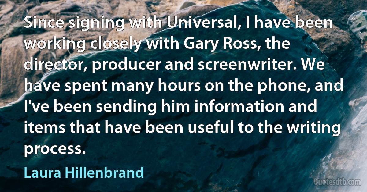 Since signing with Universal, I have been working closely with Gary Ross, the director, producer and screenwriter. We have spent many hours on the phone, and I've been sending him information and items that have been useful to the writing process. (Laura Hillenbrand)