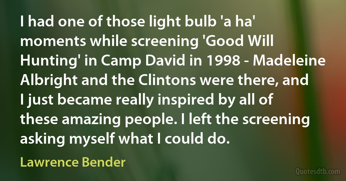 I had one of those light bulb 'a ha' moments while screening 'Good Will Hunting' in Camp David in 1998 - Madeleine Albright and the Clintons were there, and I just became really inspired by all of these amazing people. I left the screening asking myself what I could do. (Lawrence Bender)