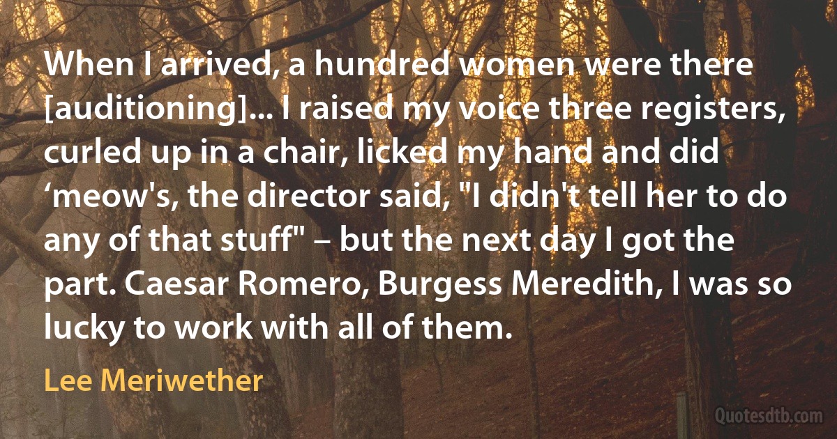 When I arrived, a hundred women were there [auditioning]... I raised my voice three registers, curled up in a chair, licked my hand and did ‘meow's, the director said, "I didn't tell her to do any of that stuff" – but the next day I got the part. Caesar Romero, Burgess Meredith, I was so lucky to work with all of them. (Lee Meriwether)