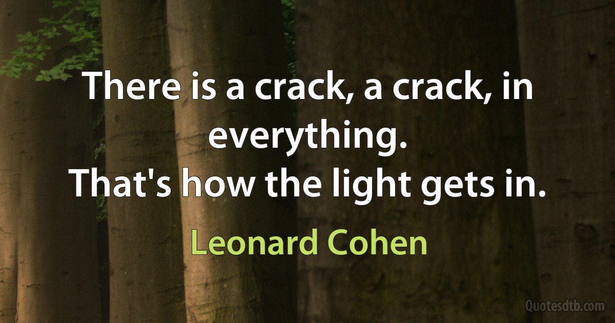 There is a crack, a crack, in everything.
That's how the light gets in. (Leonard Cohen)