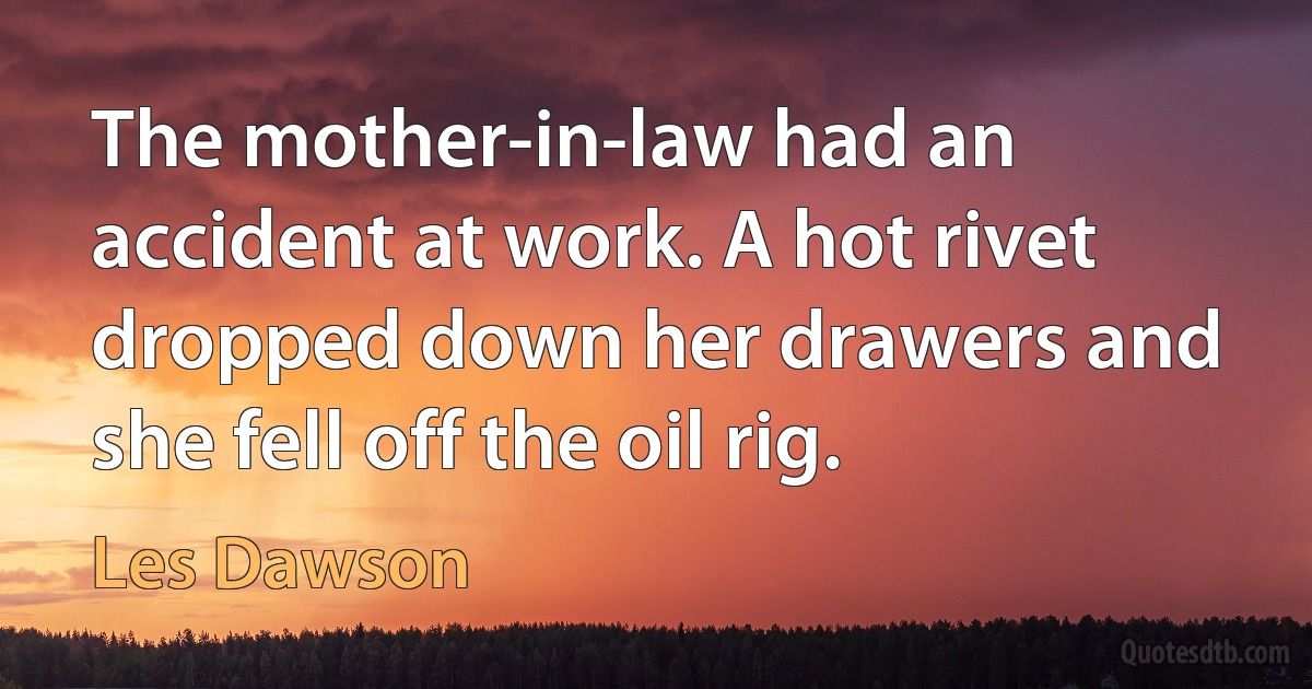 The mother-in-law had an accident at work. A hot rivet dropped down her drawers and she fell off the oil rig. (Les Dawson)