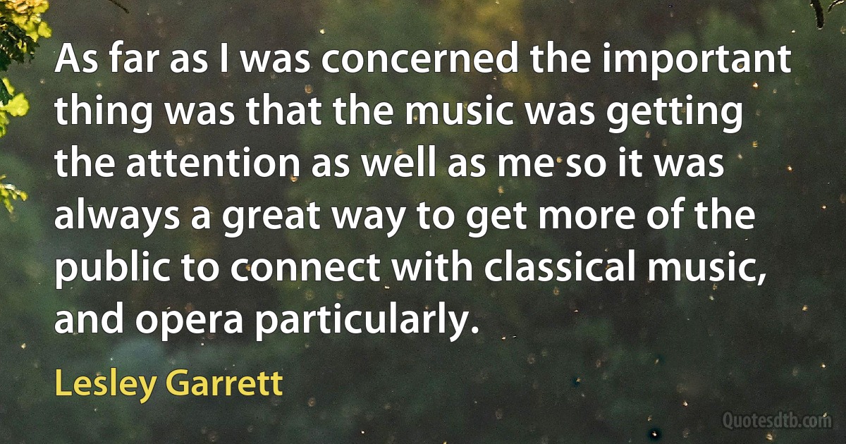 As far as I was concerned the important thing was that the music was getting the attention as well as me so it was always a great way to get more of the public to connect with classical music, and opera particularly. (Lesley Garrett)