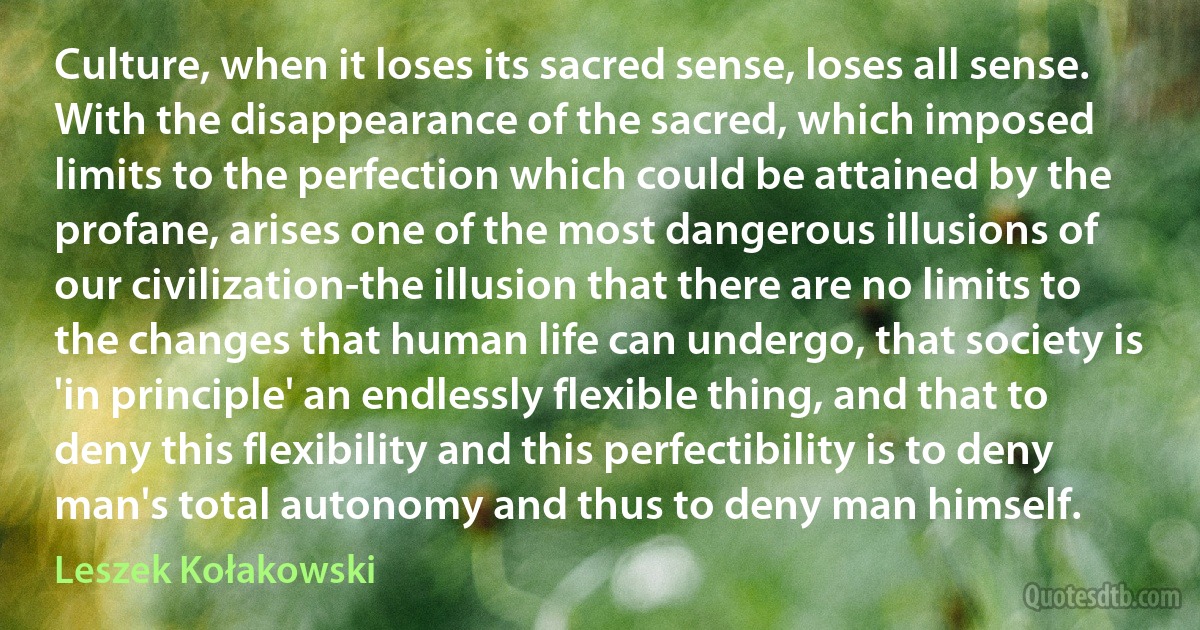 Culture, when it loses its sacred sense, loses all sense. With the disappearance of the sacred, which imposed limits to the perfection which could be attained by the profane, arises one of the most dangerous illusions of our civilization-the illusion that there are no limits to the changes that human life can undergo, that society is 'in principle' an endlessly flexible thing, and that to deny this flexibility and this perfectibility is to deny man's total autonomy and thus to deny man himself. (Leszek Kołakowski)